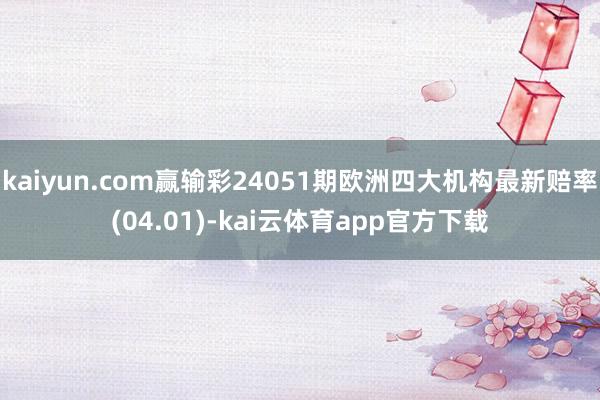 kaiyun.com赢输彩24051期欧洲四大机构最新赔率(04.01)-kai云体育app官方下载