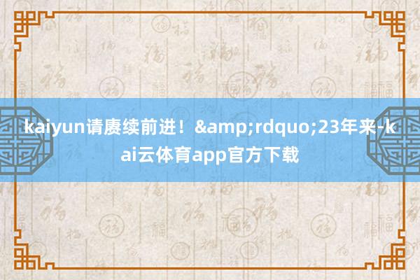 kaiyun请赓续前进！&rdquo;23年来-kai云体育app官方下载