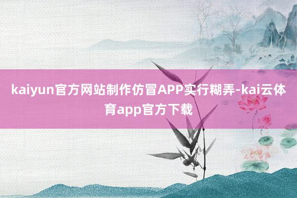 kaiyun官方网站制作仿冒APP实行糊弄-kai云体育app官方下载