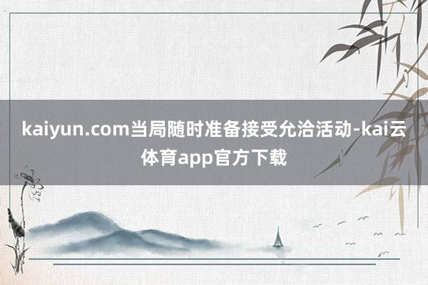 kaiyun.com当局随时准备接受允洽活动-kai云体育app官方下载