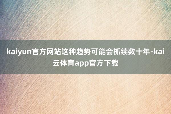 kaiyun官方网站这种趋势可能会抓续数十年-kai云体育app官方下载