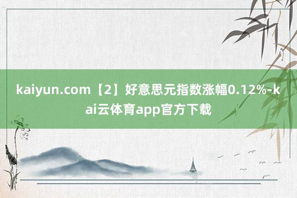 kaiyun.com【2】好意思元指数涨幅0.12%-kai云体育app官方下载