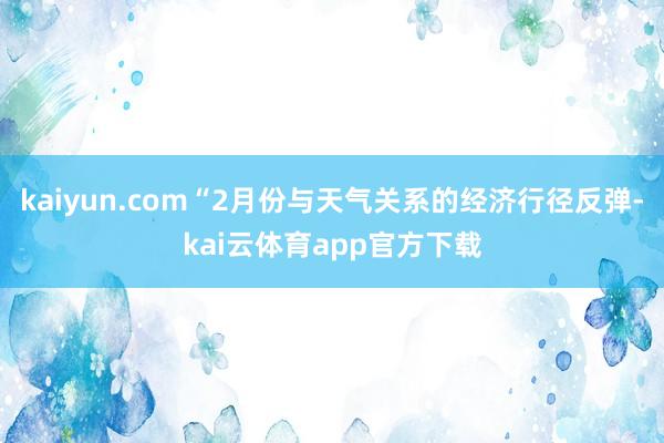 kaiyun.com“2月份与天气关系的经济行径反弹-kai云体育app官方下载