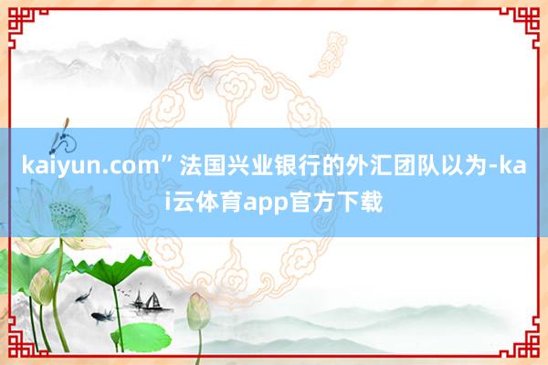 kaiyun.com”法国兴业银行的外汇团队以为-kai云体育app官方下载