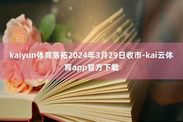 kaiyun体育落拓2024年3月29日收市-kai云体育app官方下载