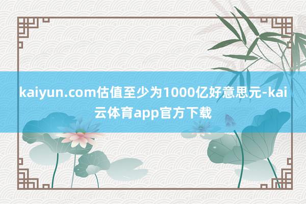 kaiyun.com估值至少为1000亿好意思元-kai云体育app官方下载