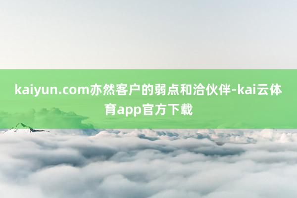 kaiyun.com亦然客户的弱点和洽伙伴-kai云体育app官方下载