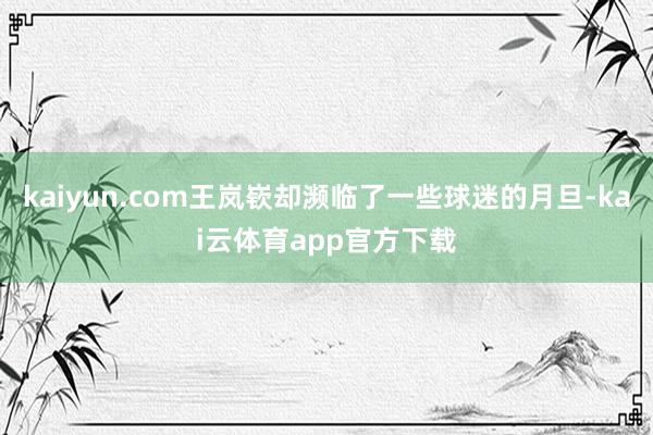 kaiyun.com王岚嵚却濒临了一些球迷的月旦-kai云体育app官方下载