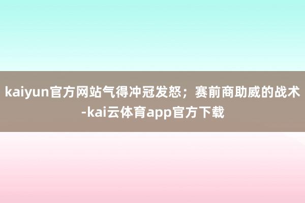 kaiyun官方网站气得冲冠发怒；赛前商助威的战术-kai云体育app官方下载