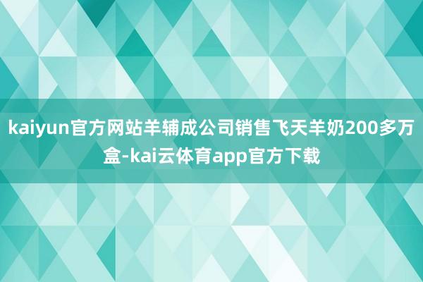 kaiyun官方网站羊辅成公司销售飞天羊奶200多万盒-kai云体育app官方下载