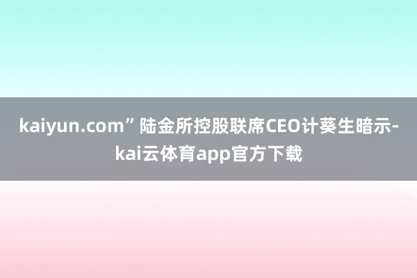 kaiyun.com”陆金所控股联席CEO计葵生暗示-kai云体育app官方下载