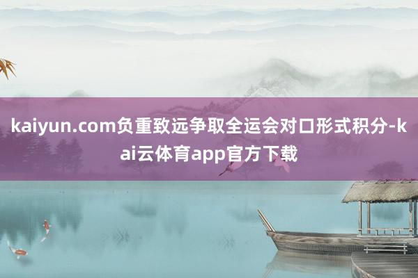 kaiyun.com负重致远争取全运会对口形式积分-kai云体育app官方下载