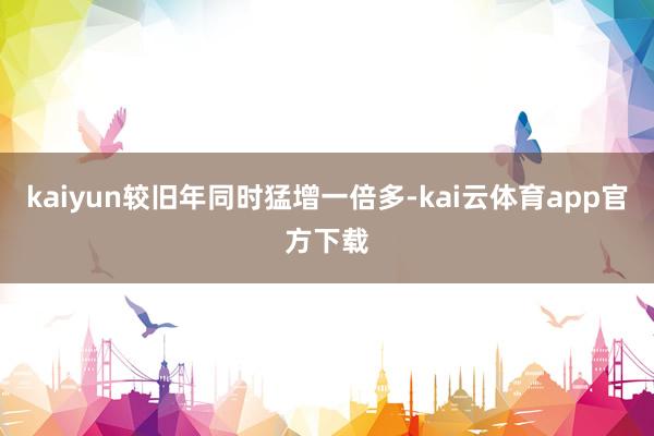 kaiyun较旧年同时猛增一倍多-kai云体育app官方下载