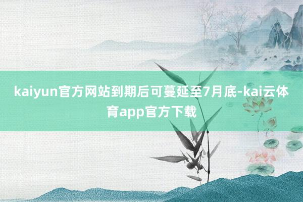 kaiyun官方网站到期后可蔓延至7月底-kai云体育app官方下载