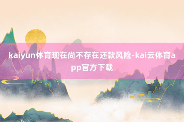 kaiyun体育现在尚不存在还款风险-kai云体育app官方下载