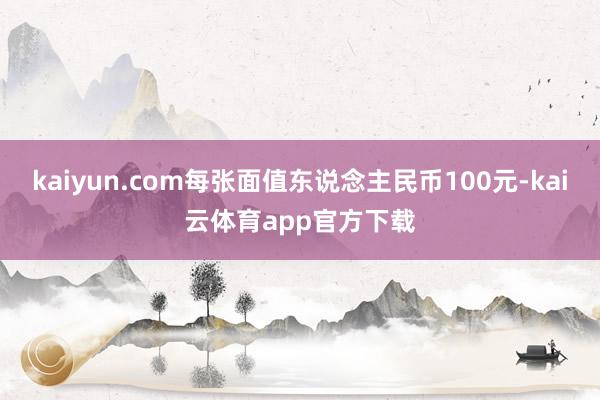 kaiyun.com每张面值东说念主民币100元-kai云体育app官方下载