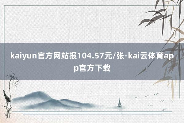 kaiyun官方网站报104.57元/张-kai云体育app官方下载