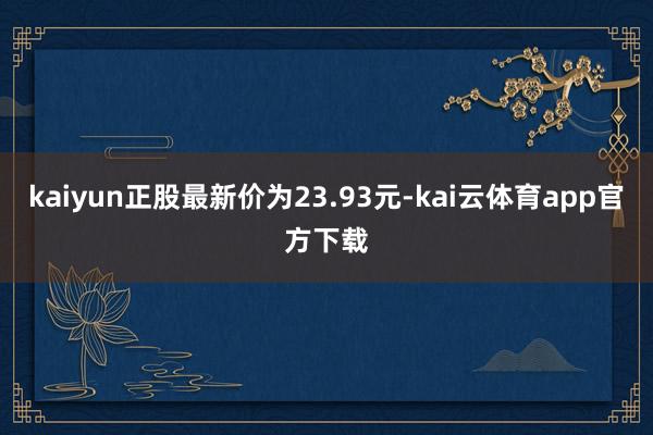 kaiyun正股最新价为23.93元-kai云体育app官方下载