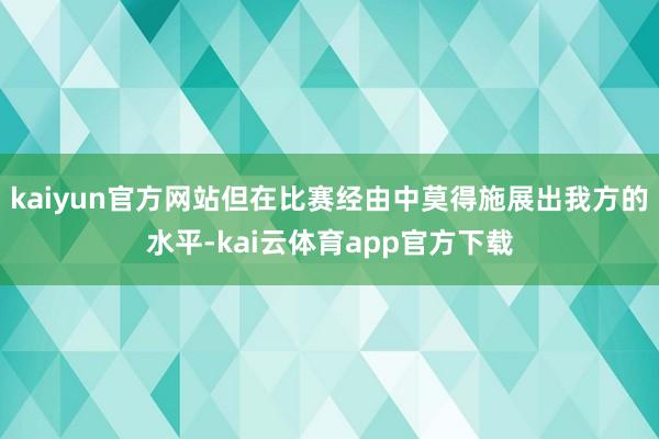 kaiyun官方网站但在比赛经由中莫得施展出我方的水平-kai云体育app官方下载