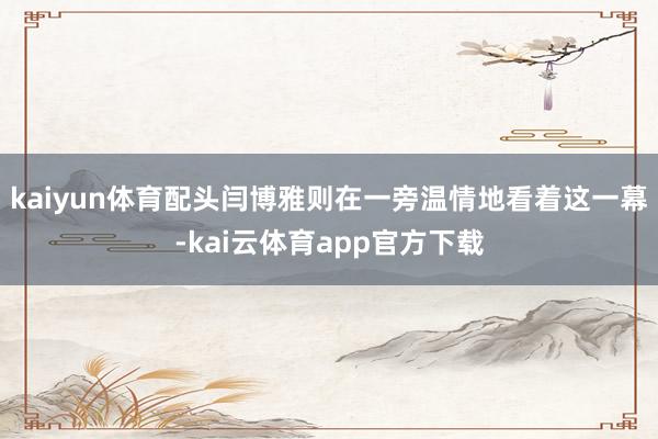 kaiyun体育配头闫博雅则在一旁温情地看着这一幕-kai云体育app官方下载