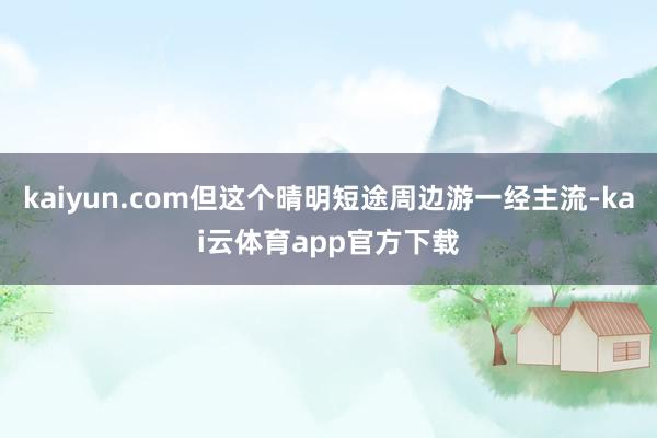 kaiyun.com但这个晴明短途周边游一经主流-kai云体育app官方下载