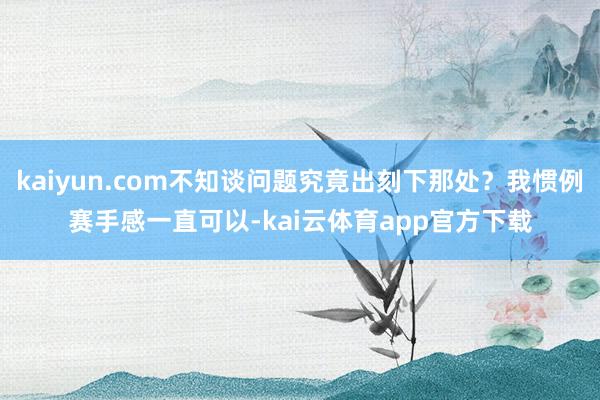 kaiyun.com不知谈问题究竟出刻下那处？我惯例赛手感一直可以-kai云体育app官方下载