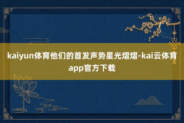 kaiyun体育他们的首发声势星光熠熠-kai云体育app官方下载