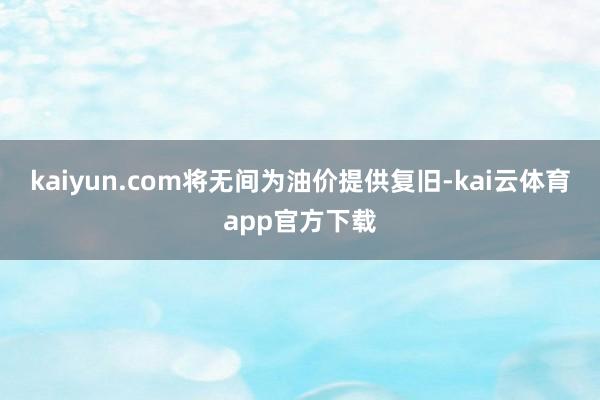 kaiyun.com将无间为油价提供复旧-kai云体育app官方下载