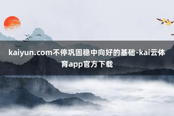 kaiyun.com不停巩固稳中向好的基础-kai云体育app官方下载