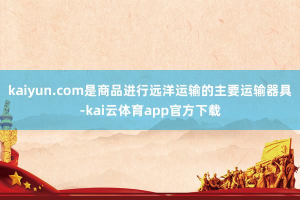 kaiyun.com是商品进行远洋运输的主要运输器具-kai云体育app官方下载