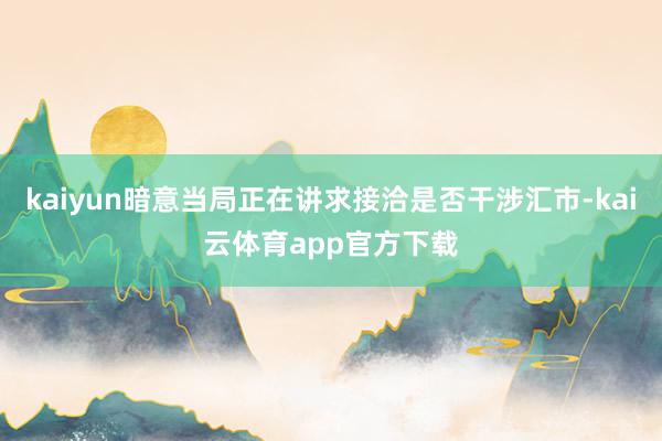 kaiyun暗意当局正在讲求接洽是否干涉汇市-kai云体育app官方下载