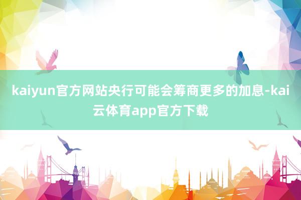 kaiyun官方网站央行可能会筹商更多的加息-kai云体育app官方下载