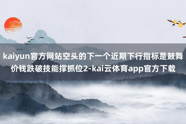 kaiyun官方网站空头的下一个近期下行指标是鼓舞价钱跌破技能撑抓位2-kai云体育app官方下载