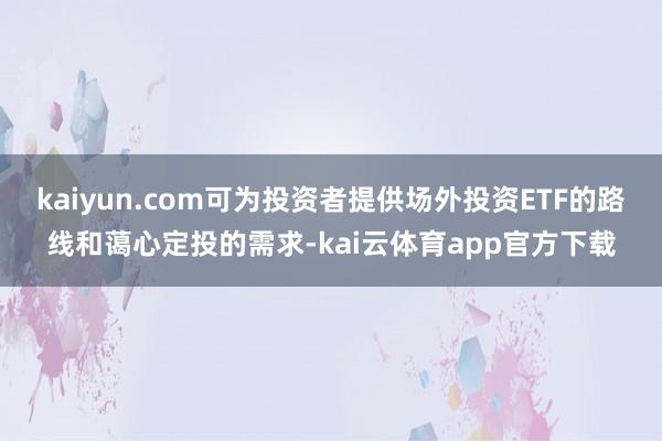 kaiyun.com可为投资者提供场外投资ETF的路线和蔼心定投的需求-kai云体育app官方下载