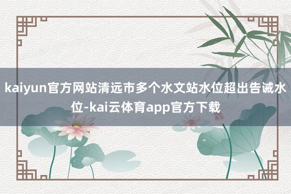 kaiyun官方网站清远市多个水文站水位超出告诫水位-kai云体育app官方下载