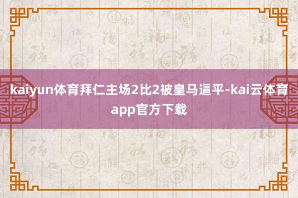 kaiyun体育拜仁主场2比2被皇马逼平-kai云体育app官方下载