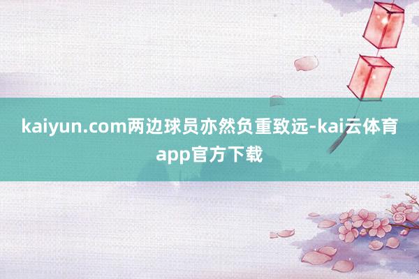 kaiyun.com两边球员亦然负重致远-kai云体育app官方下载