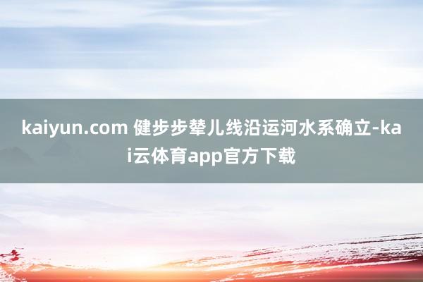 kaiyun.com 健步步辇儿线沿运河水系确立-kai云体育app官方下载