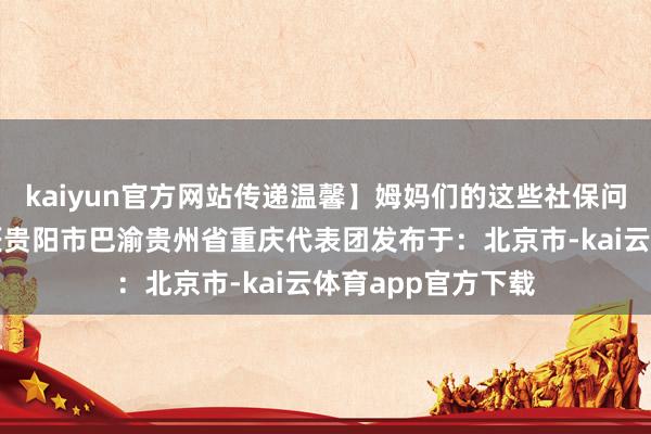 kaiyun官方网站传递温馨】姆妈们的这些社保问题值得柔软！工匠贵阳市巴渝贵州省重庆代表团发布于：北京市-kai云体育app官方下载