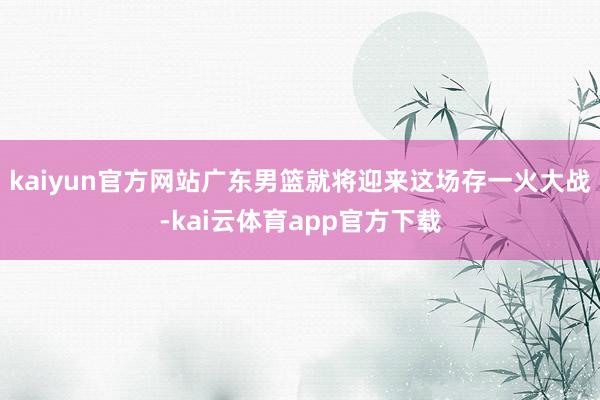 kaiyun官方网站广东男篮就将迎来这场存一火大战-kai云体育app官方下载