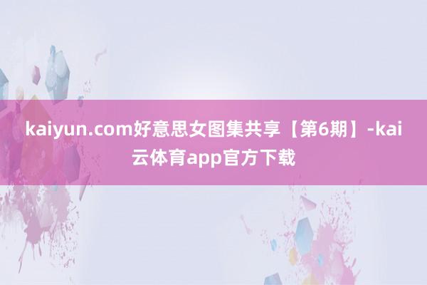 kaiyun.com好意思女图集共享【第6期】-kai云体育app官方下载