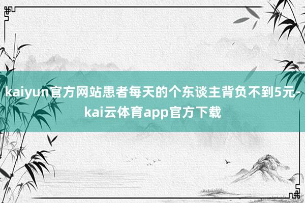 kaiyun官方网站患者每天的个东谈主背负不到5元-kai云体育app官方下载