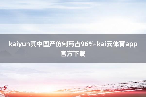 kaiyun其中国产仿制药占96%-kai云体育app官方下载