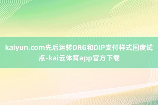kaiyun.com先后运转DRG和DIP支付样式国度试点-kai云体育app官方下载