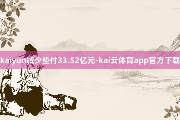 kaiyun减少垫付33.52亿元-kai云体育app官方下载