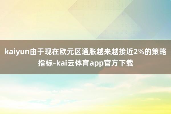 kaiyun由于现在欧元区通胀越来越接近2%的策略指标-kai云体育app官方下载