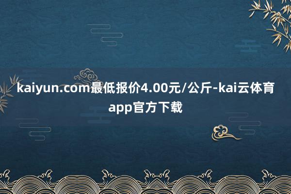 kaiyun.com最低报价4.00元/公斤-kai云体育app官方下载