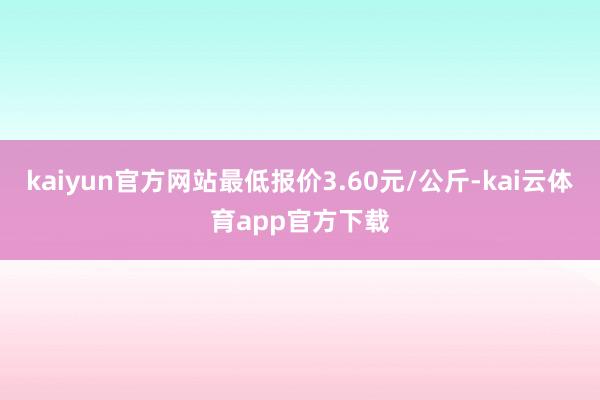 kaiyun官方网站最低报价3.60元/公斤-kai云体育app官方下载