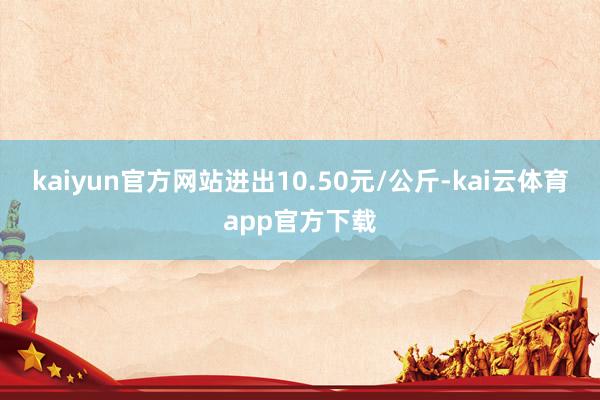 kaiyun官方网站进出10.50元/公斤-kai云体育app官方下载