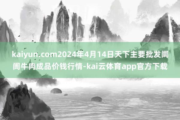 kaiyun.com2024年4月14日天下主要批发阛阓牛肉成品价钱行情-kai云体育app官方下载